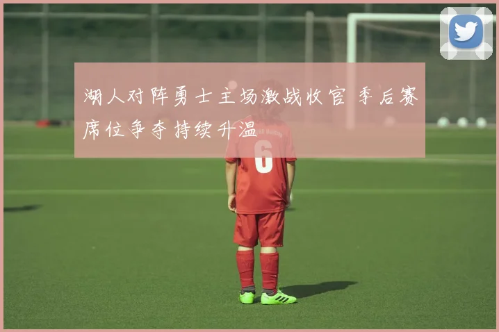 湖人对阵勇士主场激战收官 季后赛席位争夺持续升温