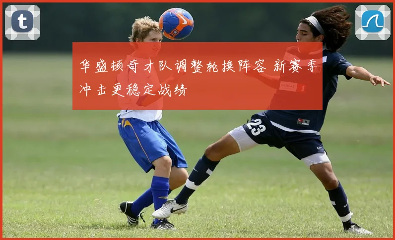 华盛顿奇才队调整轮换阵容 新赛季冲击更稳定战绩