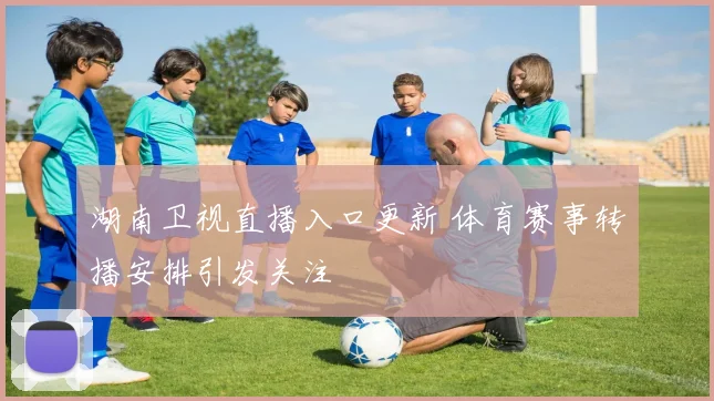 湖南卫视直播入口更新 体育赛事转播安排引发关注