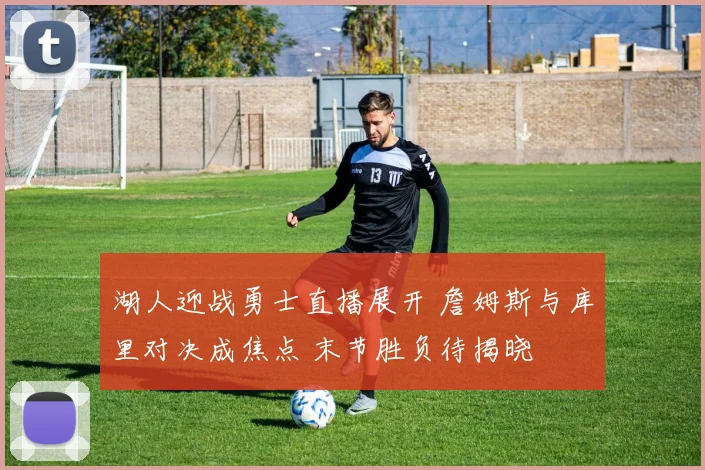 湖人迎战勇士直播展开 詹姆斯与库里对决成焦点 末节胜负待揭晓