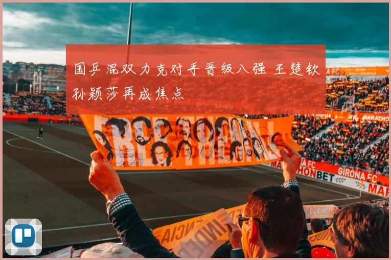 国乒混双力克对手晋级八强 王楚钦孙颖莎再成焦点