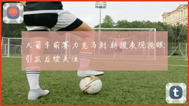 火箭季前赛力克马刺 新援表现抢眼引发后续关注