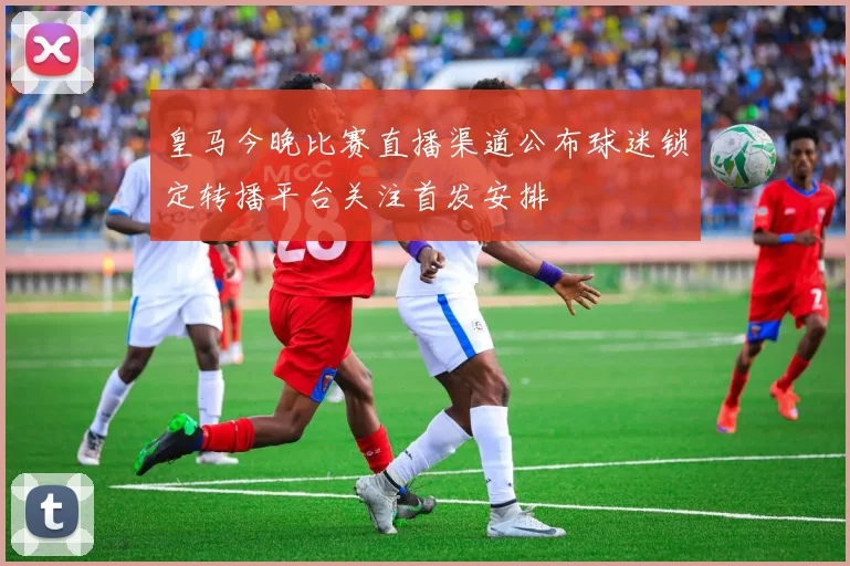 皇马今晚比赛直播渠道公布球迷锁定转播平台关注首发安排